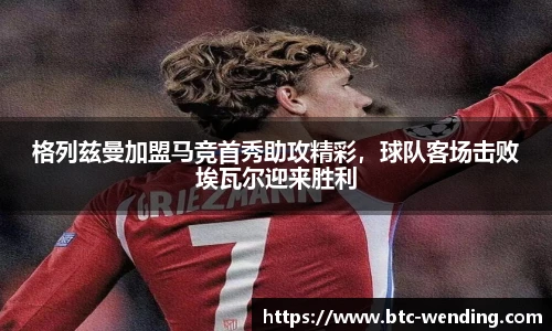 格列兹曼加盟马竞首秀助攻精彩,球队客场击败埃瓦尔迎来胜利